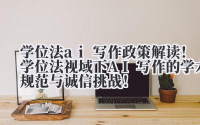 学位法 ai 写作 政策解读！学位法视域下 AI 写作的学术规范与诚信挑战！