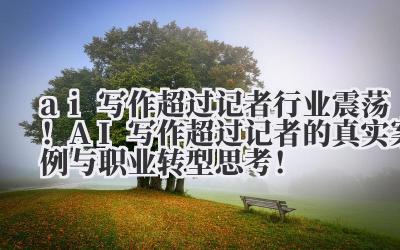 ai 写作超过记者 行业震荡！AI 写作超过记者的真实案例与职业转型思考！