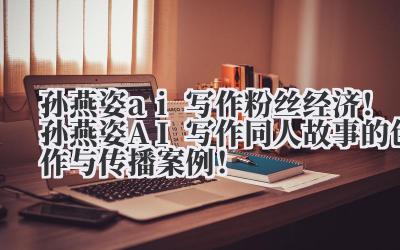 孙燕姿 ai 写作 粉丝经济!孙燕姿 AI 写作同人故事的创作与传播案例!