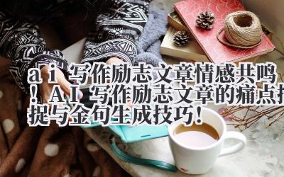 ai 写作励志文章 情感共鸣！AI 写作励志文章的痛点捕捉与金句生成技巧！