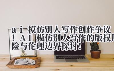 ai 模仿别人写作 创作争议！AI 模仿别人写作的版权风险与伦理边界探讨！