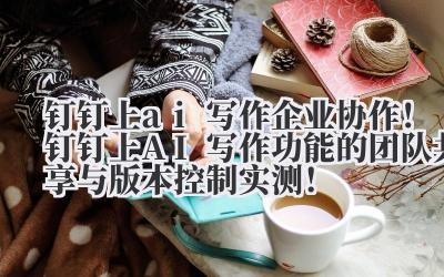 钉钉上 ai 写作 企业协作！钉钉上 AI 写作功能的团队共享与版本控制实测！