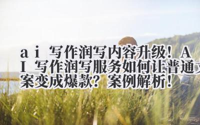 ai 写作润写 内容升级！AI 写作润写服务如何让普通文案变成爆款？案例解析！