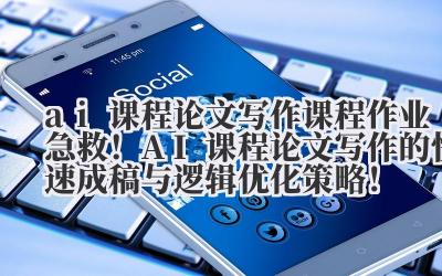 ai 课程论文写作 课程作业急救！AI 课程论文写作的快速成稿与逻辑优化策略！