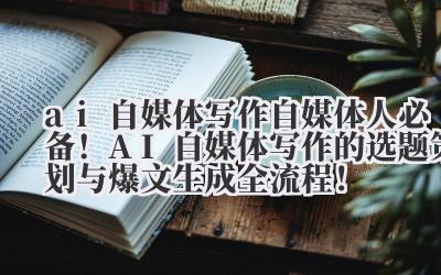 ai 自媒体写作 自媒体人必备！AI 自媒体写作的选题策划与爆文生成全流程！