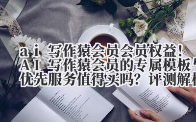 ai 写作猿会员 会员权益！AI 写作猿会员的专属模板与优先服务值得买吗？评测解析！