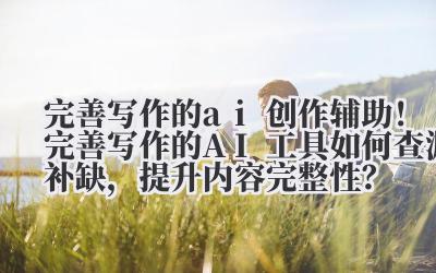 完善写作的 ai 创作辅助！完善写作的 AI 工具如何查漏补缺，提升内容完整性？