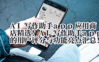AI 写作助手 app 应用商店精选!AI 写作助手 app 的用户评分与功能亮点汇总!
