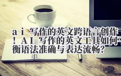ai 写作的英文 跨语言创作！AI 写作的英文工具如何平衡语法准确与表达流畅？