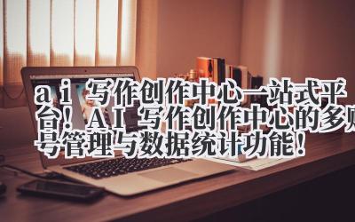ai 写作创作中心 一站式平台！AI 写作创作中心的多账号管理与数据统计功能！