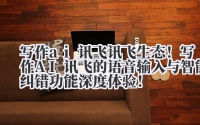 写作 ai 讯飞 讯飞生态！写作 AI 讯飞的语音输入与智能纠错功能深度体验！