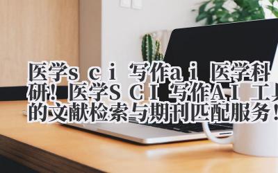 医学 sci 写作 ai 医学科研！医学 SCI 写作 AI 工具的文献检索与期刊匹配服务！