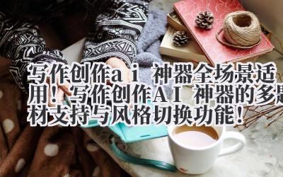 写作创作 ai 神器 全场景适用！写作创作 AI 神器的多题材支持与风格切换功能！