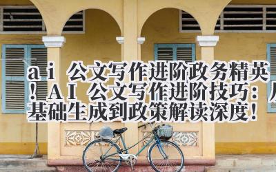 ai 公文写作进阶 政务精英！AI 公文写作进阶技巧：从基础生成到政策解读深度！
