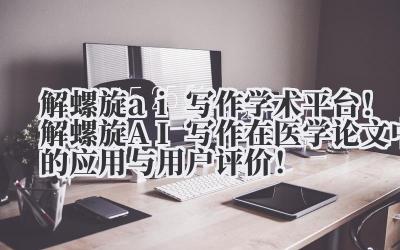 解螺旋 ai 写作 学术平台！解螺旋 AI 写作在医学论文中的应用与用户评价！