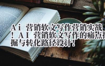 Ai 营销软文写作 营销实战！AI 营销软文写作的痛点挖掘与转化路径设计！
