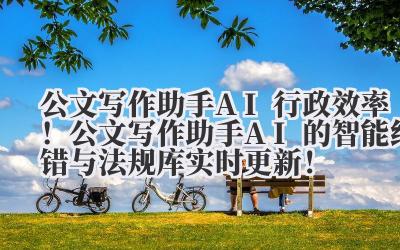 公文写作助手 AI 行政效率！公文写作助手 AI 的智能纠错与法规库实时更新！