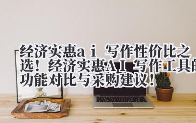 经济实惠 ai 写作 性价比之选！经济实惠 AI 写作工具的功能对比与采购建议！
