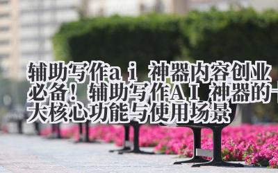 辅助写作 ai 神器 内容创业必备!辅助写作 AI 神器的十大核心功能与使用场景
