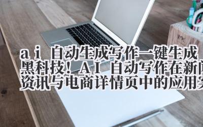 ai 自动生成写作 一键生成黑科技！AI 自动写作在新闻资讯与电商详情页中的应用案例