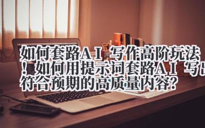 如何套路 AI 写作 高阶玩法！如何用提示词套路 AI 写出符合预期的高质量内容？