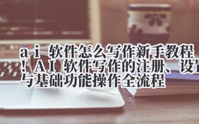 ai 软件怎么写作 新手教程！AI 软件写作的注册、设置与基础功能操作全流程