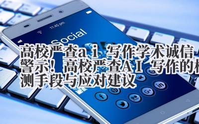 高校严查 ai 写作 学术诚信警示！高校严查 AI 写作的检测手段与应对建议