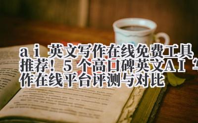 ai 英文写作在线 免费工具推荐!5 个高口碑英文 AI 写作在线平台评测与对比