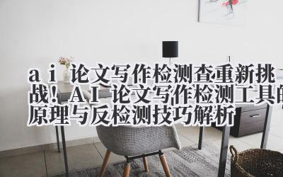 ai 论文写作检测 查重新挑战！AI 论文写作检测工具的原理与反检测技巧解析