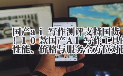 国产 ai 写作测评 支持国货！10 款国产 AI 写作工具的性能、价格与服务全方位对比