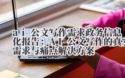 ai 公文写作需求 政务信息化报告：AI 公文写作的真实需求与痛点解决方案