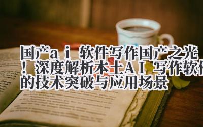 国产 ai 软件写作 国产之光！深度解析本土 AI 写作软件的技术突破与应用场景