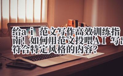 给 ai 范文写作 高效训练指南！如何用范文投喂 AI 写出符合特定风格的内容？