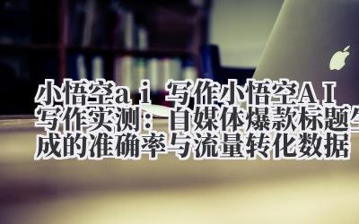 小悟空 ai 写作 小悟空 AI 写作实测：自媒体爆款标题生成的准确率与流量转化数据
