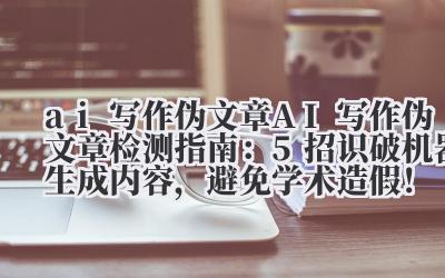 ai 写作伪文章 AI 写作伪文章检测指南：5 招识破机器生成内容，避免学术造假！