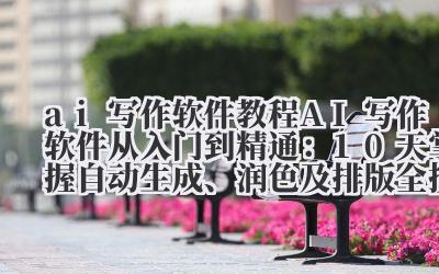 ai 写作软件 教程 AI 写作软件从入门到精通：10 天掌握自动生成、润色及排版全技能