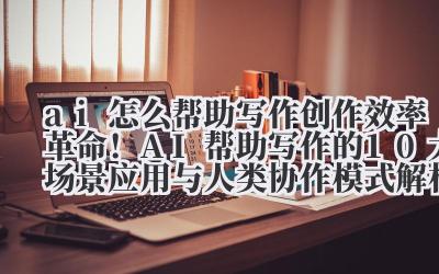 ai 怎么帮助写作 创作效率革命！AI 帮助写作的 10 大场景应用与人类协作模式解析