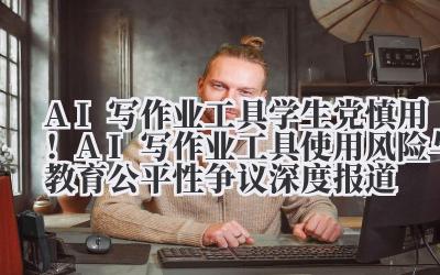 AI 写作业工具 学生党慎用！AI 写作业工具使用风险与教育公平性争议深度报道