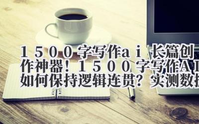 1500 字写作 ai 长篇创作神器！1500 字写作 AI 如何保持逻辑连贯？实测数据大公开