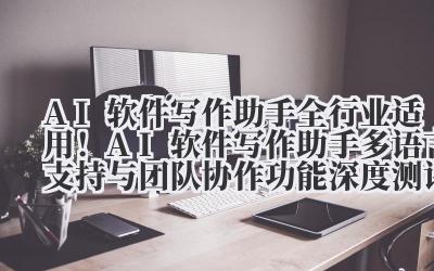 AI 软件写作助手 全行业适用！AI 软件写作助手多语言支持与团队协作功能深度测评