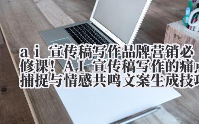 ai 宣传稿写作 品牌营销必修课！AI 宣传稿写作的痛点捕捉与情感共鸣文案生成技巧