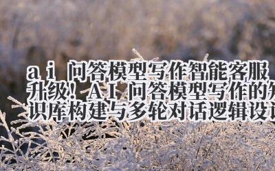 智能客服升级!AI 问答模型写作的知识库构建与多轮对话逻辑设计指南