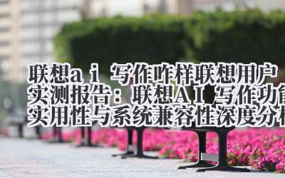 “联想 AI 写作咋样 联想用户实测报告：联想 AI 写作功能实用性与系统兼容性深度分析”