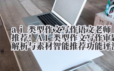 ai 类型作文写作 语文老师推荐!AI 类型作文写作审题解析与素材智能推荐功能评测