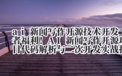 ai 新闻写作开源 技术开发者福利！AI 新闻写作开源项目代码解析与二次开发实战指南