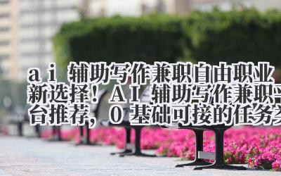 ai 辅助写作兼职 自由职业新选择！AI 辅助写作兼职平台推荐，0 基础可接的任务类型解析