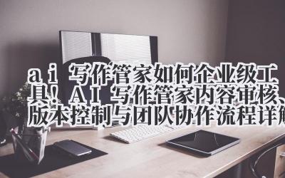 ai 写作管家如何 企业级工具！AI 写作管家内容审核、版本控制与团队协作流程详解