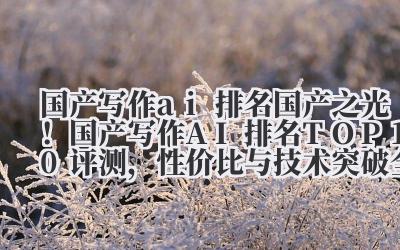国产写作 ai 排名 2024 国产之光!国产写作 AI 排名 TOP10 评测,性价比与技术突破全收录