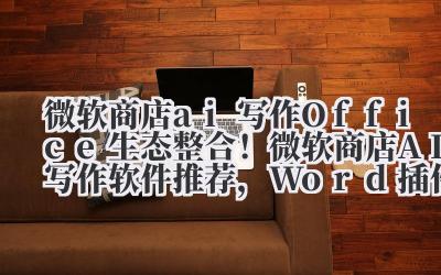微软商店 ai 写作 Office 生态整合！微软商店 AI 写作软件推荐，Word 插件实时辅助创作