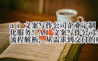 ai 文案写作公司 企业定制化服务!AI 文案写作公司全流程解析,从需求到交付的质量管控